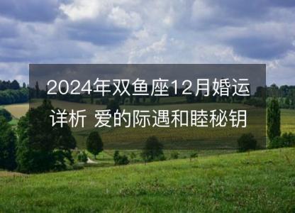 2024年双鱼座12月婚运详析 爱的际遇<font color='red'>和睦</font>秘钥
