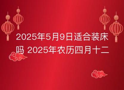 2025年5月9日适合<font color='red'>装床吗</font> 2025年农历四月十二安床好吗