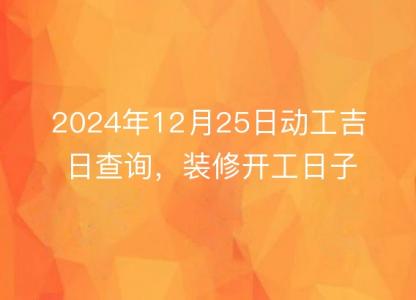 2024年12月25日动工<font color='red'>吉日</font>查询，装修开工日子佳否，一目了然