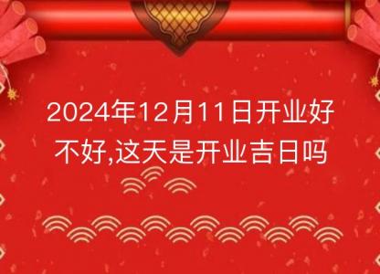 2024年12月11日开业<font color='red'>好不好</font>,这天是开业吉日吗