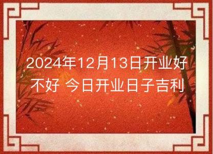 2024年12月13日开业<font color='red'>好不好</font> 今日开业日子吉利吗
