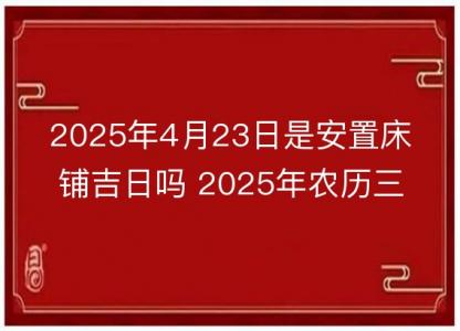 2025年4月23日是安置床铺吉日吗 2025年农历三月<font color='red'>二十</font>六安床好吗
