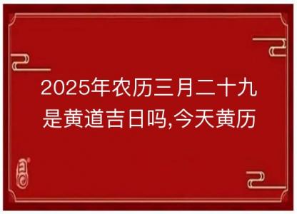 2025年农历三月二十九是黄道吉日吗,今天黄历<font color='red'>吉时</font>宜忌