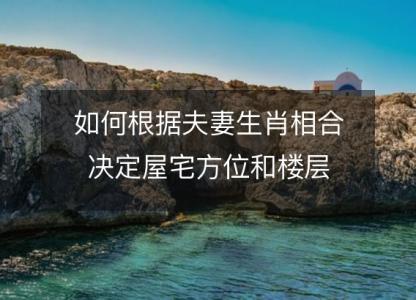 如何根据夫妻<font color='red'>生肖</font>相合决定屋宅方位和楼层